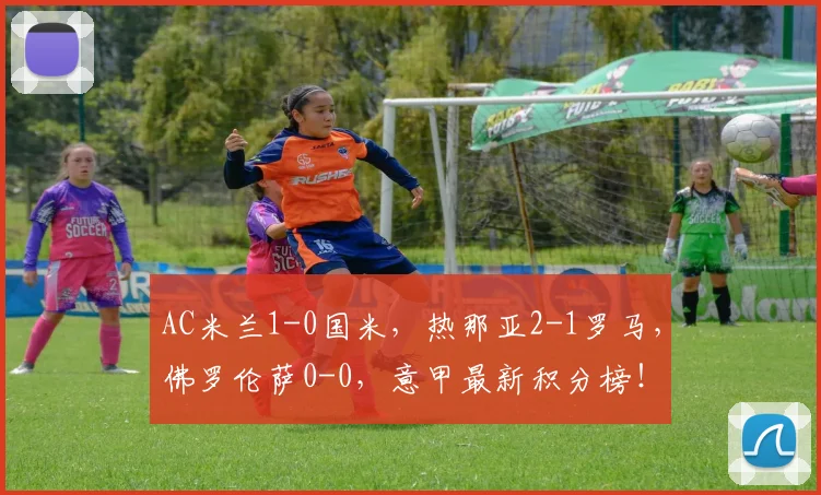 AC米兰1-0国米，热那亚2-1罗马，佛罗伦萨0-0，意甲最新积分榜！